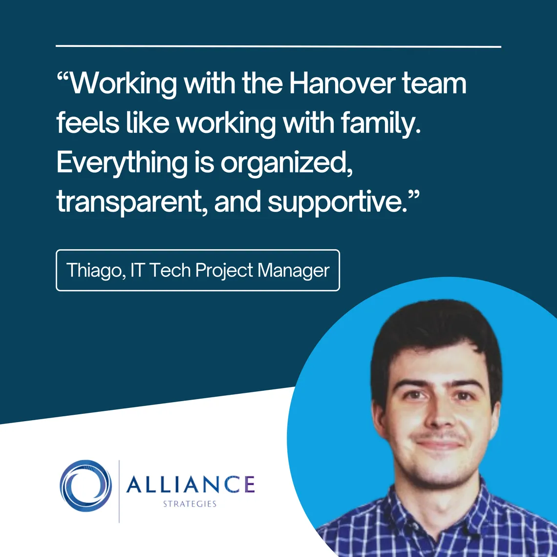 Thiago, IT Tech Project Manager at Alliance Strategies: “Working with the Hanover team feels like working with family. Everything is organized, transparent, and supportive.”