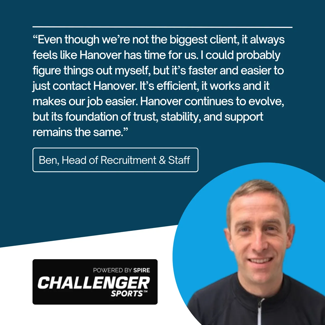 Ben, Head of Recruitment & Staff at Challenger Sports: “Even though we're not the biggest client, it always feels like Hanover has time for us. It's efficient, it works and it makes our job easier.”