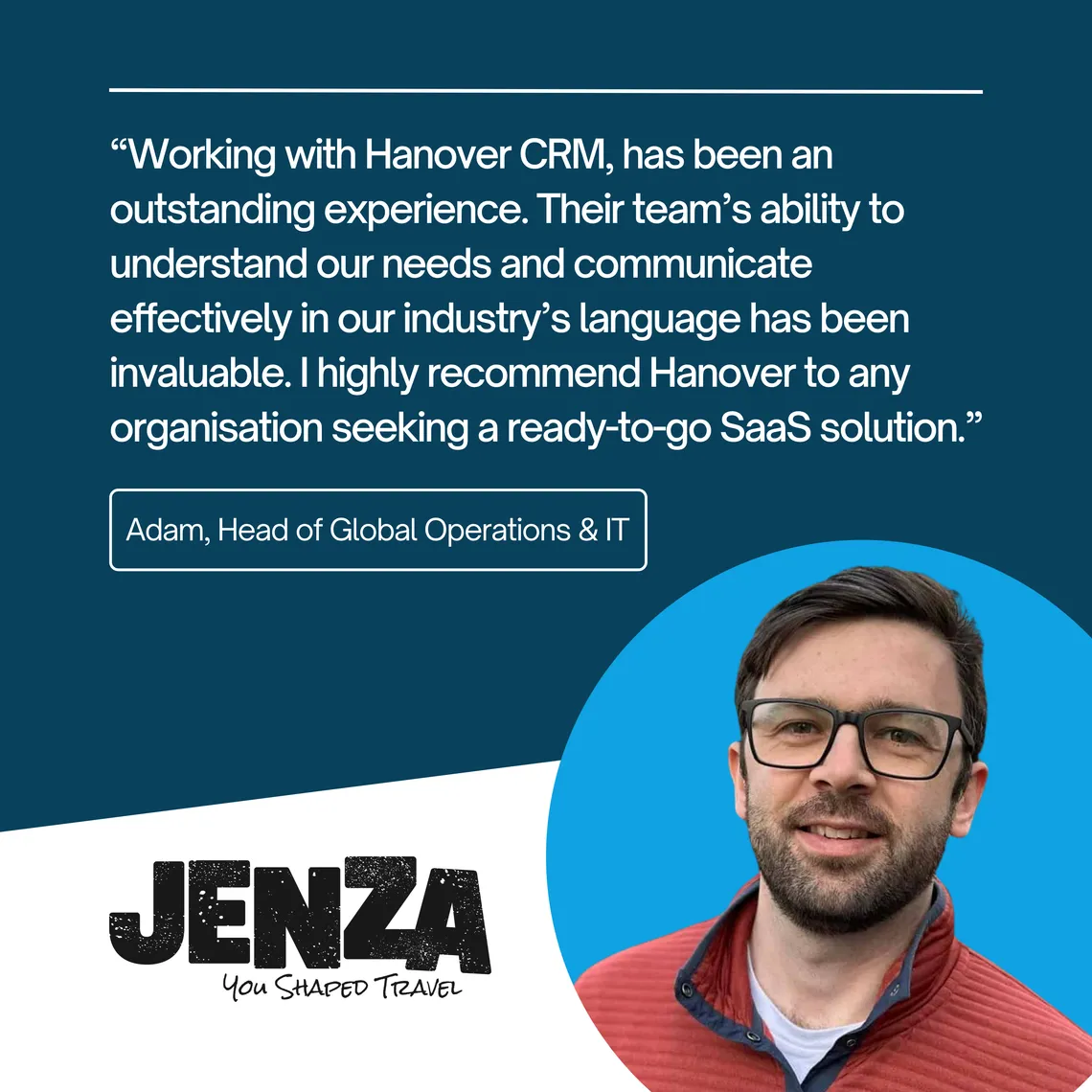 Adam, Head of Global Operations & IT at Jenza: “Working with Hanover CRM has been an outstanding experience. I highly recommend Hanover to any organisation seeking a ready-to-go SaaS solution.”