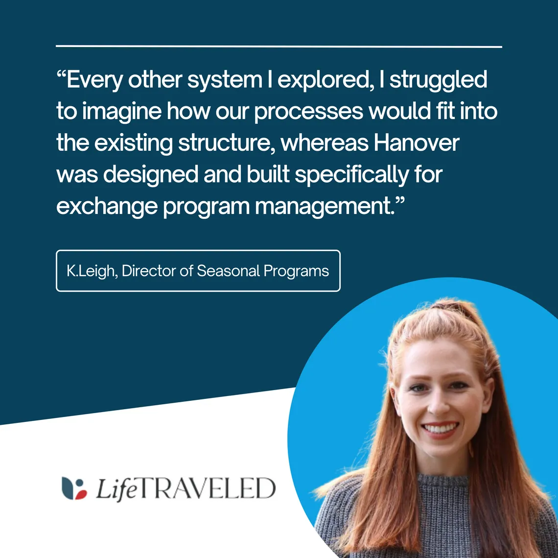 K.Leigh, Director of Seasonal Programs at LifeTraveled: “Every other system I explored, I struggled to imagine how our processes would fit. Hanover was designed and built specifically for exchange program management.”